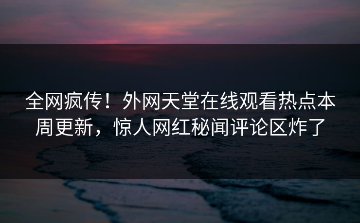 全网疯传！外网天堂在线观看热点本周更新，惊人网红秘闻评论区炸了