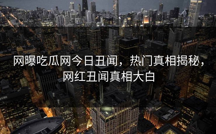 网曝吃瓜网今日丑闻，热门真相揭秘，网红丑闻真相大白