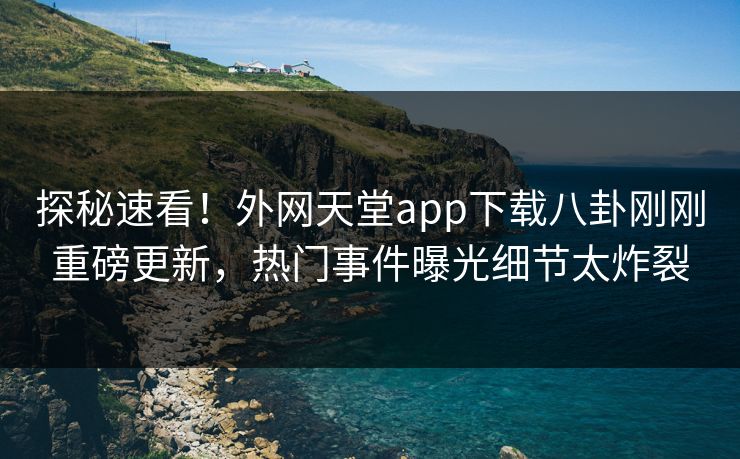 探秘速看！外网天堂app下载八卦刚刚重磅更新，热门事件曝光细节太炸裂