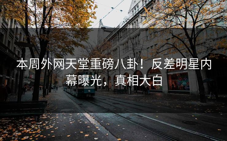 本周外网天堂重磅八卦！反差明星内幕曝光，真相大白