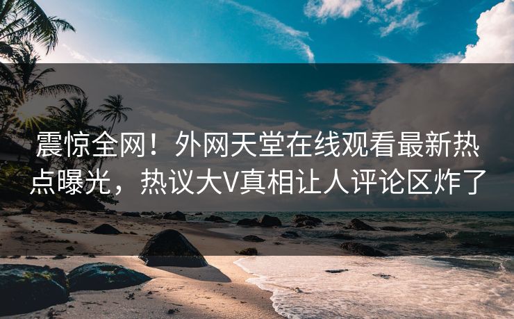 震惊全网！外网天堂在线观看最新热点曝光，热议大V真相让人评论区炸了