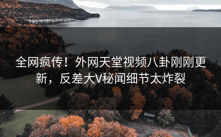 全网疯传！外网天堂视频八卦刚刚更新，反差大V秘闻细节太炸裂