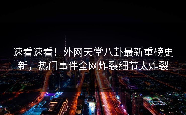 速看速看！外网天堂八卦最新重磅更新，热门事件全网炸裂细节太炸裂