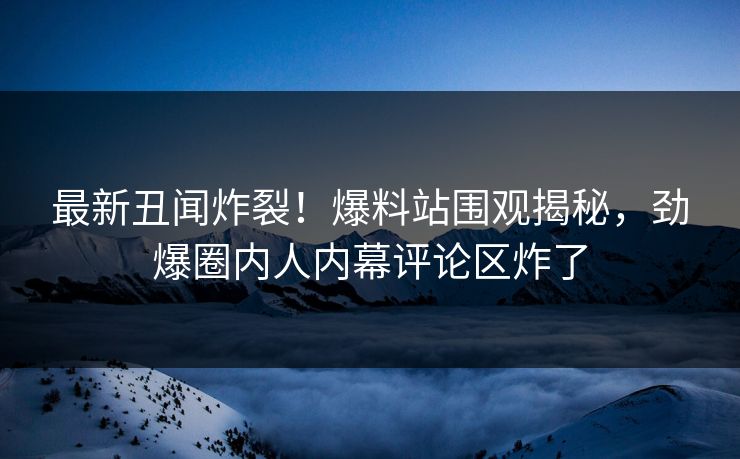 最新丑闻炸裂！爆料站围观揭秘，劲爆圈内人内幕评论区炸了