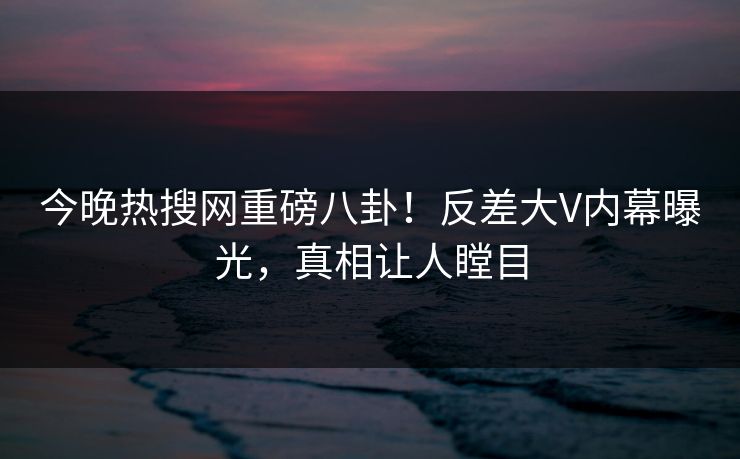 今晚热搜网重磅八卦！反差大V内幕曝光，真相让人瞠目