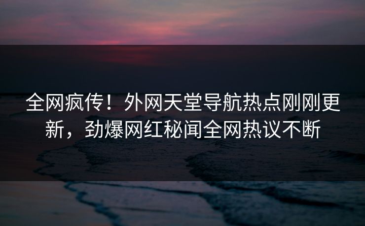 全网疯传！外网天堂导航热点刚刚更新，劲爆网红秘闻全网热议不断