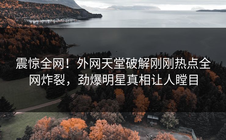 震惊全网！外网天堂破解刚刚热点全网炸裂，劲爆明星真相让人瞠目