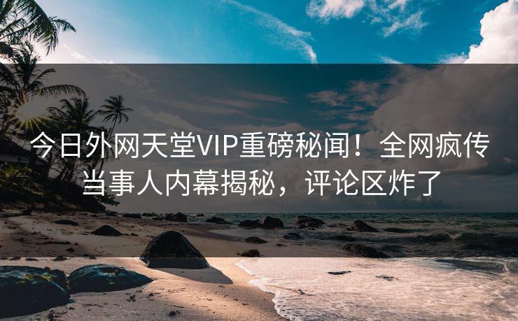 今日外网天堂VIP重磅秘闻！全网疯传当事人内幕揭秘，评论区炸了