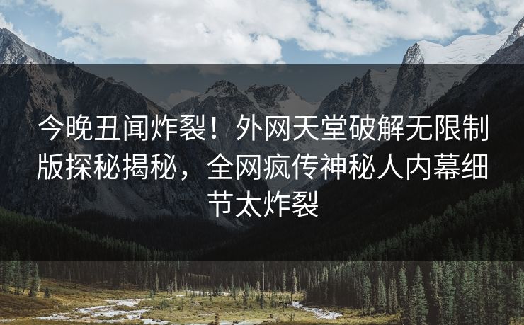 今晚丑闻炸裂！外网天堂破解无限制版探秘揭秘，全网疯传神秘人内幕细节太炸裂