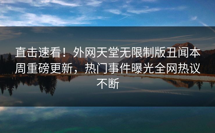 直击速看！外网天堂无限制版丑闻本周重磅更新，热门事件曝光全网热议不断