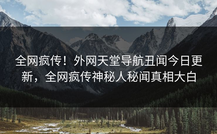 全网疯传！外网天堂导航丑闻今日更新，全网疯传神秘人秘闻真相大白