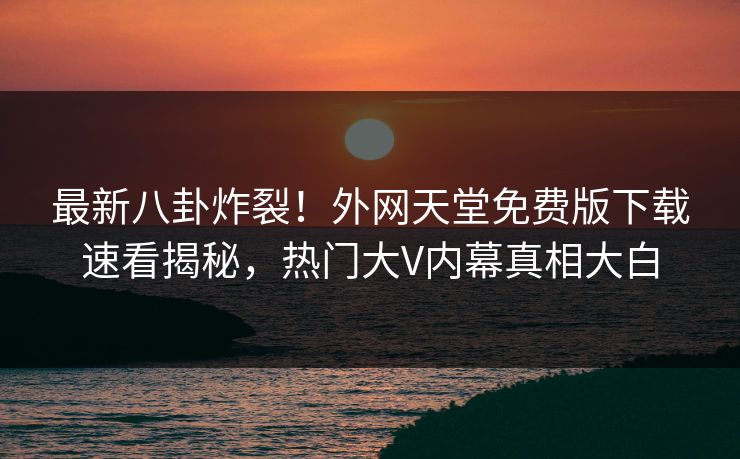 最新八卦炸裂！外网天堂免费版下载速看揭秘，热门大V内幕真相大白
