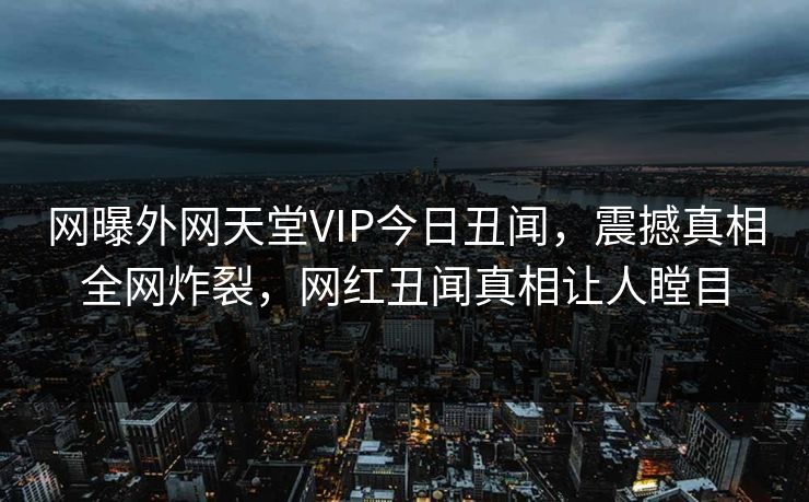 网曝外网天堂VIP今日丑闻，震撼真相全网炸裂，网红丑闻真相让人瞠目