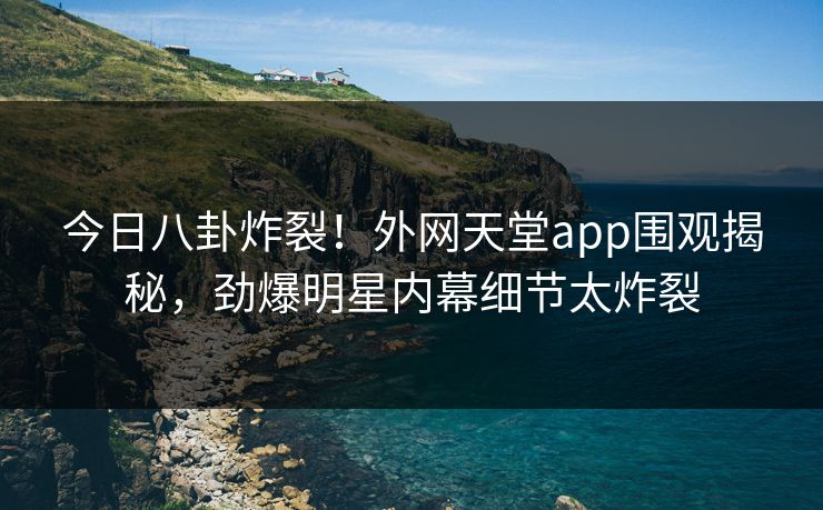 今日八卦炸裂！外网天堂app围观揭秘，劲爆明星内幕细节太炸裂