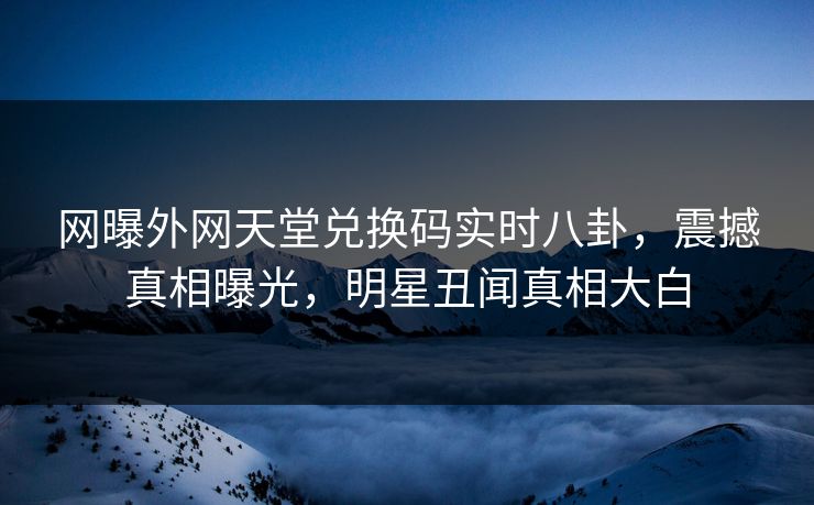 网曝外网天堂兑换码实时八卦，震撼真相曝光，明星丑闻真相大白