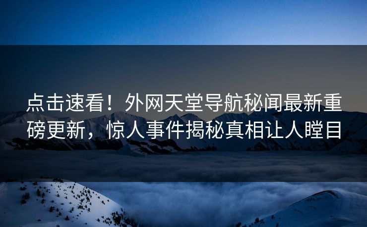 点击速看！外网天堂导航秘闻最新重磅更新，惊人事件揭秘真相让人瞠目