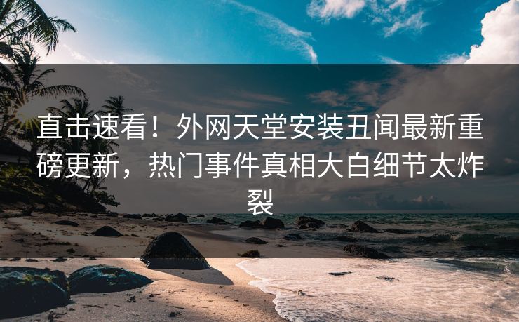 直击速看！外网天堂安装丑闻最新重磅更新，热门事件真相大白细节太炸裂