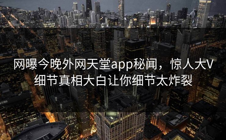 网曝今晚外网天堂app秘闻，惊人大V细节真相大白让你细节太炸裂