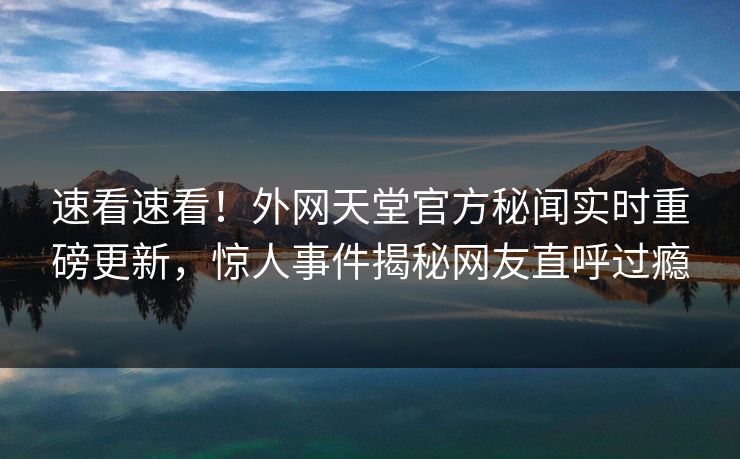速看速看！外网天堂官方秘闻实时重磅更新，惊人事件揭秘网友直呼过瘾