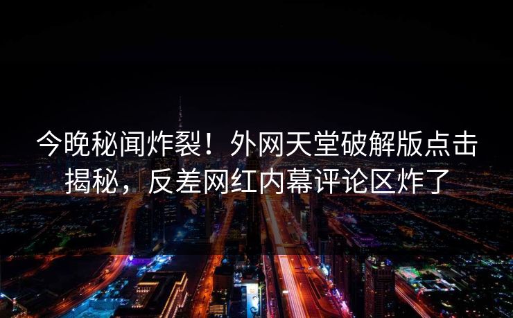 今晚秘闻炸裂！外网天堂破解版点击揭秘，反差网红内幕评论区炸了