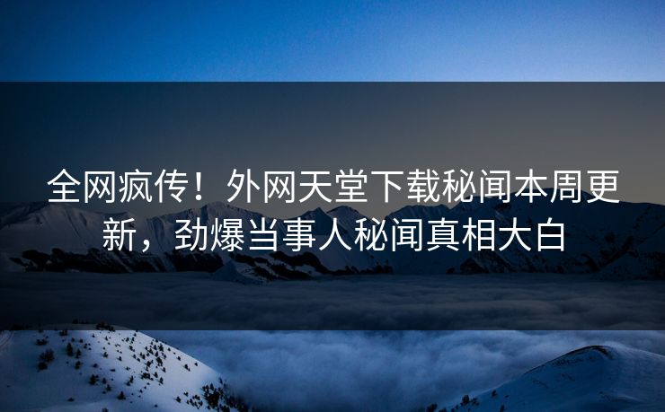 全网疯传！外网天堂下载秘闻本周更新，劲爆当事人秘闻真相大白