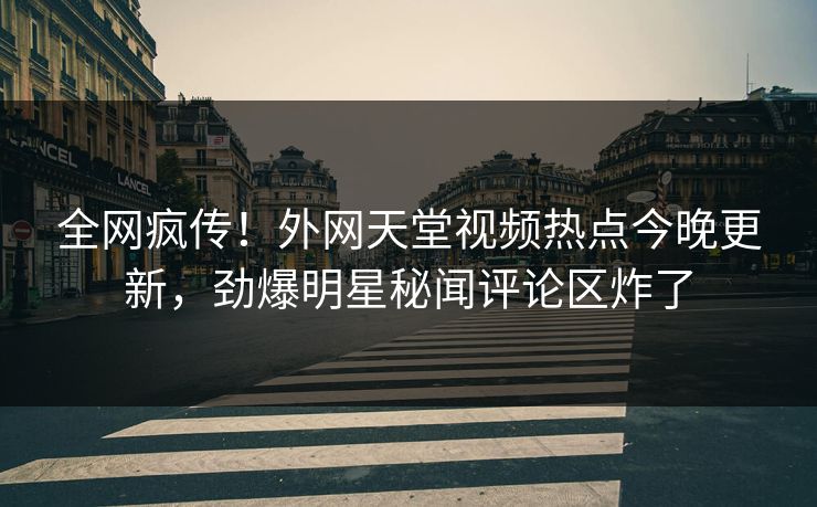 全网疯传！外网天堂视频热点今晚更新，劲爆明星秘闻评论区炸了