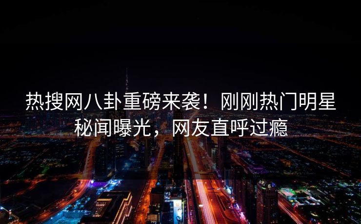 热搜网八卦重磅来袭！刚刚热门明星秘闻曝光，网友直呼过瘾