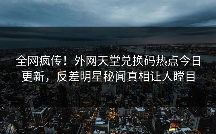 全网疯传！外网天堂兑换码热点今日更新，反差明星秘闻真相让人瞠目