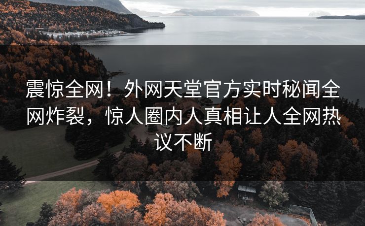 震惊全网！外网天堂官方实时秘闻全网炸裂，惊人圈内人真相让人全网热议不断