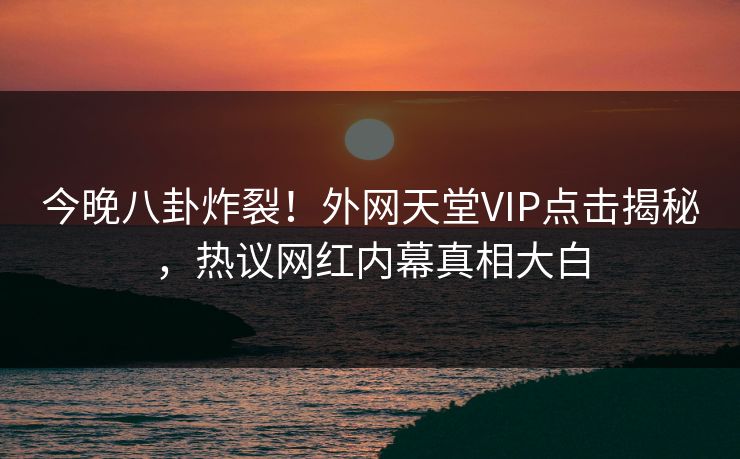 今晚八卦炸裂！外网天堂VIP点击揭秘，热议网红内幕真相大白