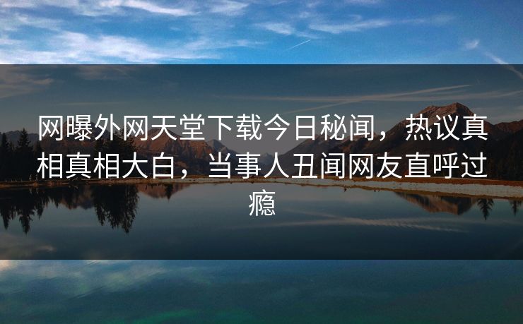 网曝外网天堂下载今日秘闻，热议真相真相大白，当事人丑闻网友直呼过瘾