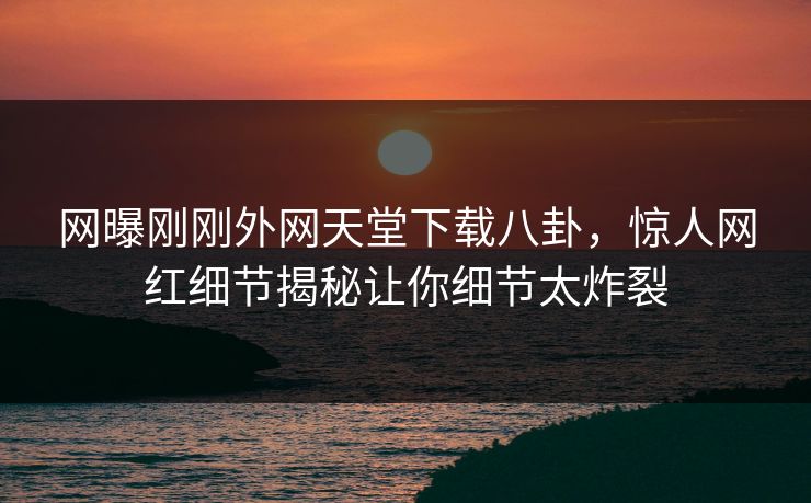 网曝刚刚外网天堂下载八卦，惊人网红细节揭秘让你细节太炸裂