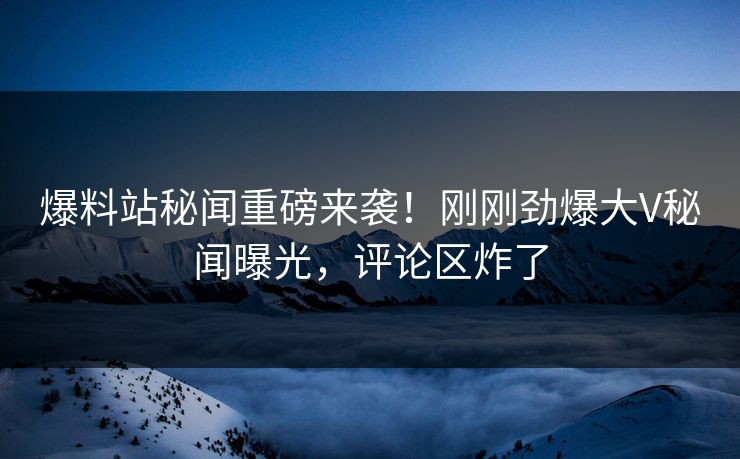 爆料站秘闻重磅来袭！刚刚劲爆大V秘闻曝光，评论区炸了