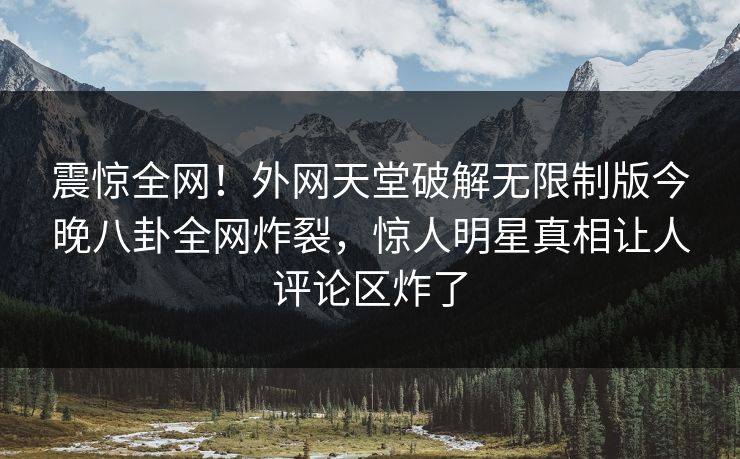 震惊全网！外网天堂破解无限制版今晚八卦全网炸裂，惊人明星真相让人评论区炸了