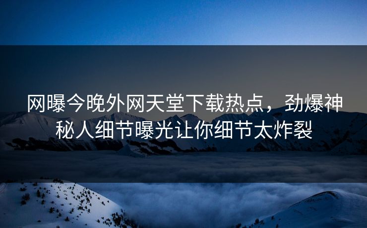 网曝今晚外网天堂下载热点，劲爆神秘人细节曝光让你细节太炸裂