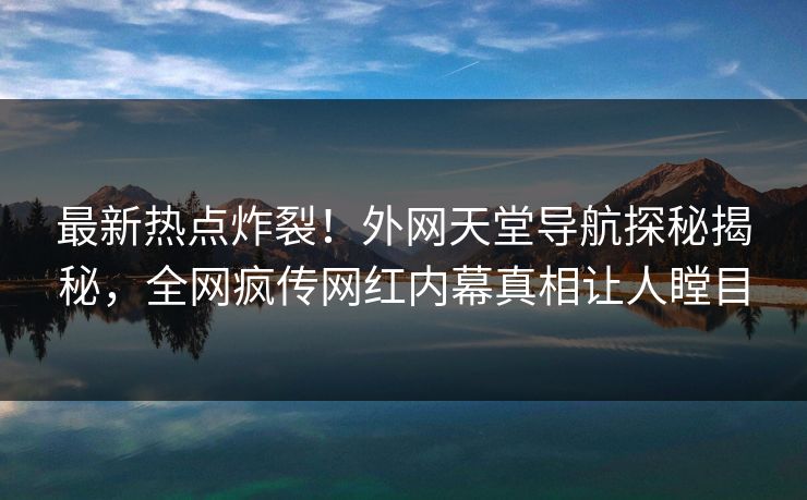 最新热点炸裂！外网天堂导航探秘揭秘，全网疯传网红内幕真相让人瞠目