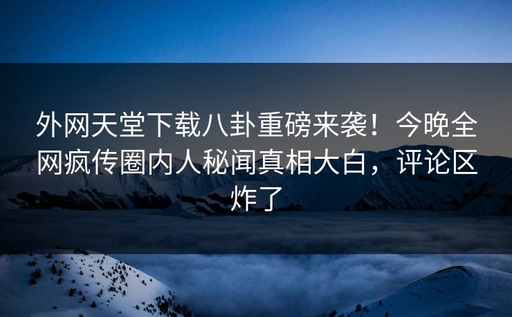 外网天堂下载八卦重磅来袭！今晚全网疯传圈内人秘闻真相大白，评论区炸了