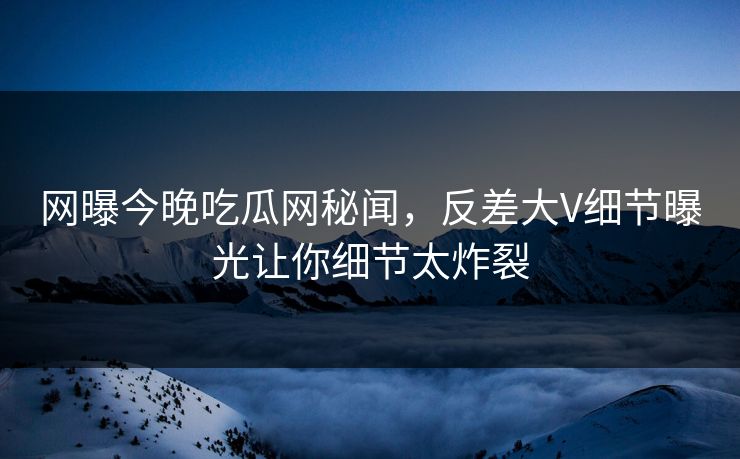 网曝今晚吃瓜网秘闻，反差大V细节曝光让你细节太炸裂