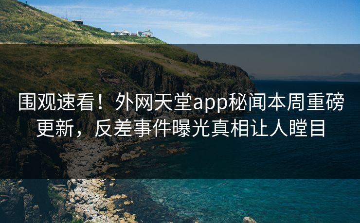 围观速看！外网天堂app秘闻本周重磅更新，反差事件曝光真相让人瞠目