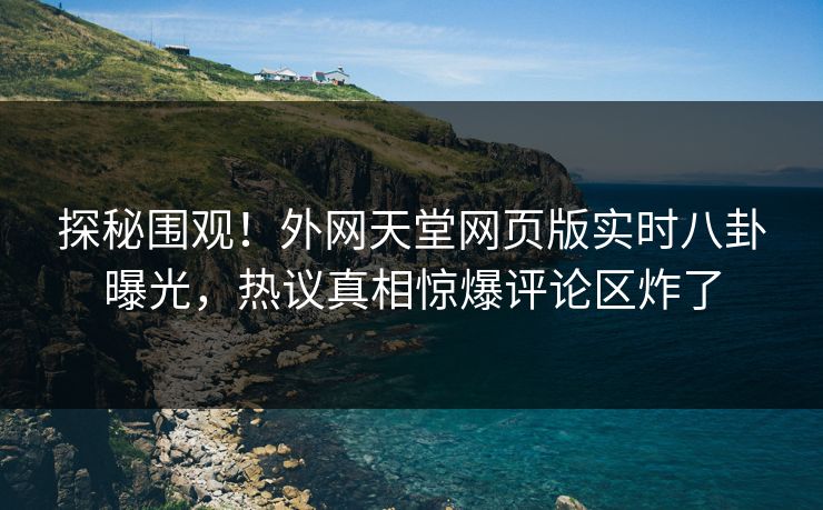 探秘围观！外网天堂网页版实时八卦曝光，热议真相惊爆评论区炸了