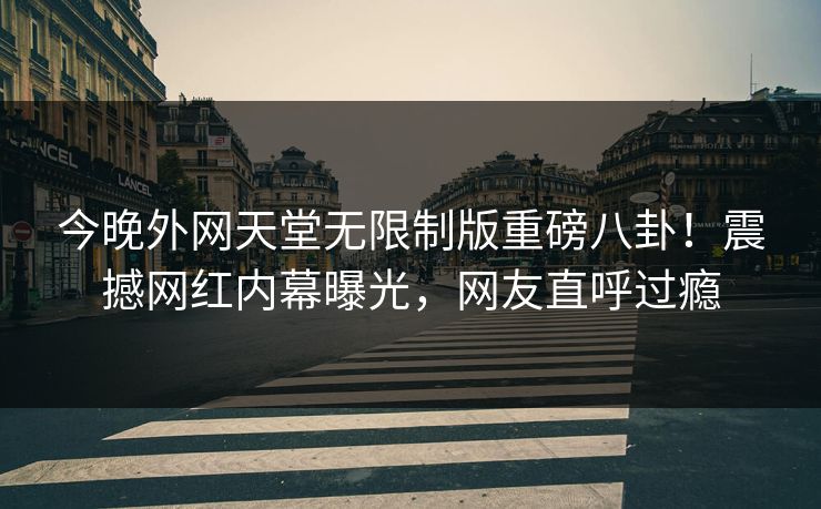今晚外网天堂无限制版重磅八卦！震撼网红内幕曝光，网友直呼过瘾