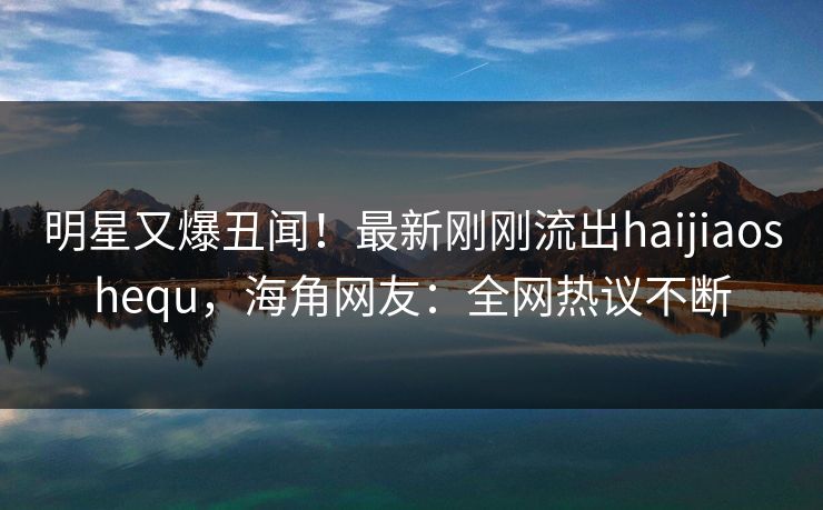 明星又爆丑闻！最新刚刚流出haijiaoshequ，海角网友：全网热议不断