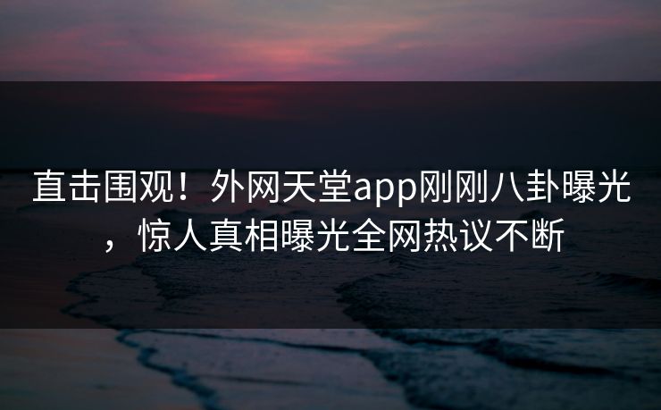 直击围观！外网天堂app刚刚八卦曝光，惊人真相曝光全网热议不断