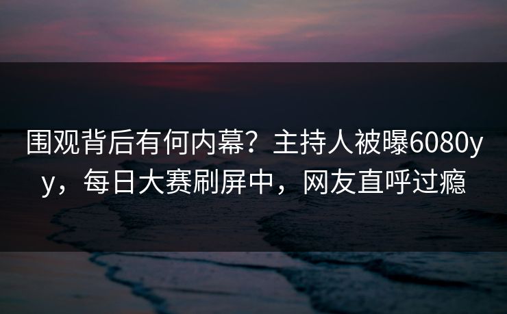 围观背后有何内幕？主持人被曝6080yy，每日大赛刷屏中，网友直呼过瘾