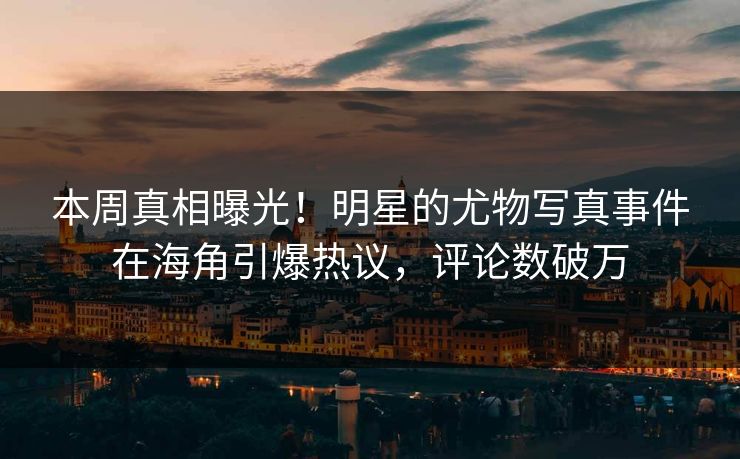 本周真相曝光！明星的尤物写真事件在海角引爆热议，评论数破万