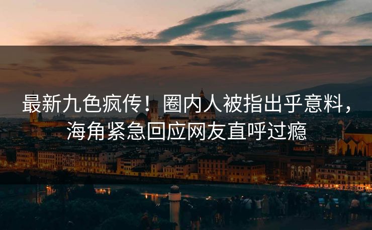 最新九色疯传！圈内人被指出乎意料，海角紧急回应网友直呼过瘾