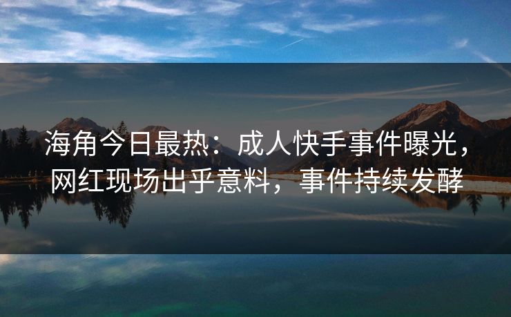 海角今日最热：成人快手事件曝光，网红现场出乎意料，事件持续发酵