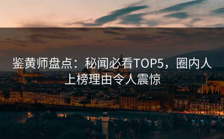 鉴黄师盘点：秘闻必看TOP5，圈内人上榜理由令人震惊