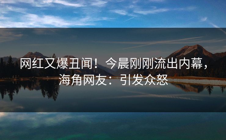 网红又爆丑闻！今晨刚刚流出内幕，海角网友：引发众怒