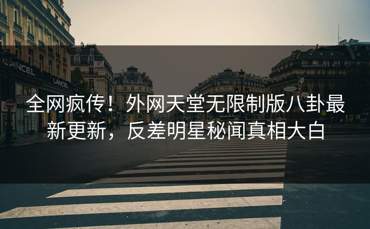 全网疯传！外网天堂无限制版八卦最新更新，反差明星秘闻真相大白